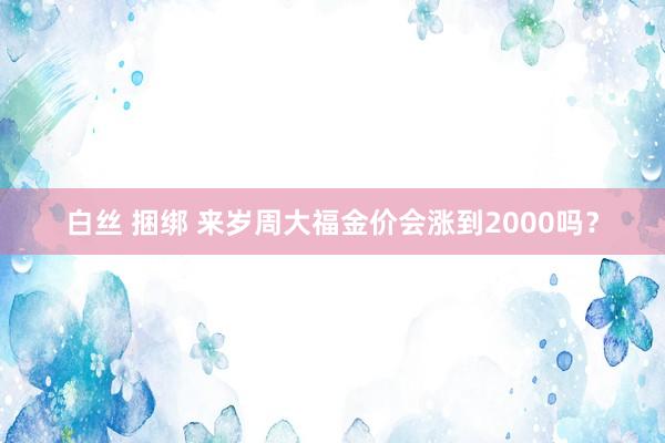 白丝 捆绑 来岁周大福金价会涨到2000吗？