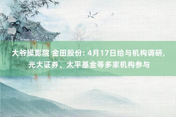 大爷操影院 金田股份: 4月17日给与机构调研， 光大证券、太平基金等多家机构参与