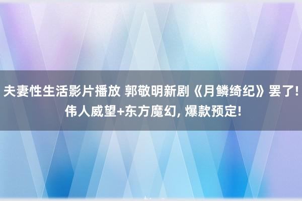 夫妻性生活影片播放 郭敬明新剧《月鳞绮纪》罢了! 伟人威望+东方魔幻， 爆款预定!
