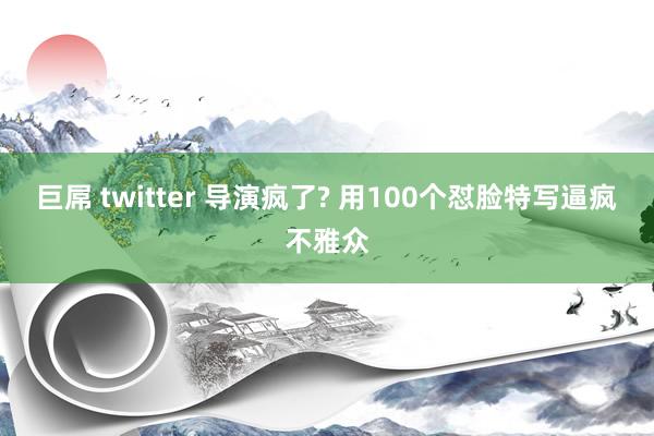 巨屌 twitter 导演疯了? 用100个怼脸特写逼疯不雅众