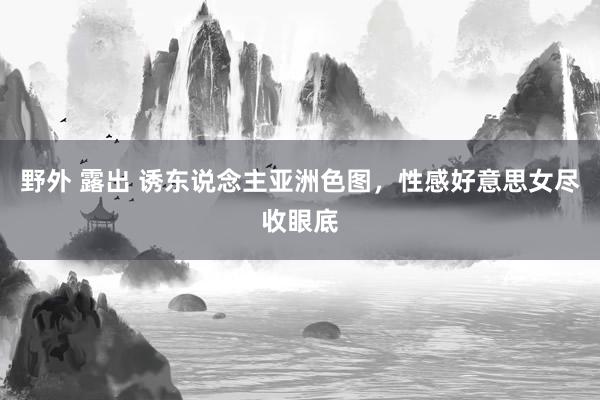 野外 露出 诱东说念主亚洲色图，性感好意思女尽收眼底