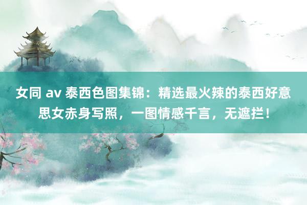 女同 av 泰西色图集锦：精选最火辣的泰西好意思女赤身写照，一图情感千言，无遮拦！