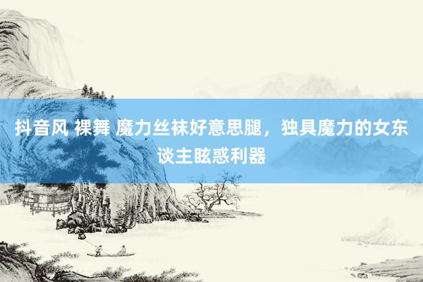 抖音风 裸舞 魔力丝袜好意思腿，独具魔力的女东谈主眩惑利器
