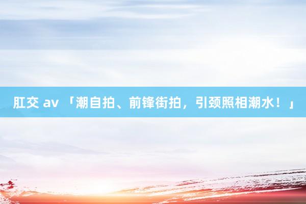 肛交 av 「潮自拍、前锋街拍，引颈照相潮水！」