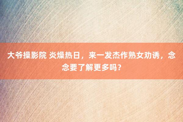 大爷操影院 炎燥热日，来一发杰作熟女劝诱，念念要了解更多吗？