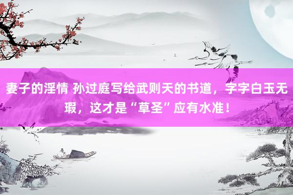 妻子的淫情 孙过庭写给武则天的书道，字字白玉无瑕，这才是“草圣”应有水准！