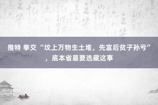 推特 拳交 “坟上万物生土堆，先富后贫子孙亏”，底本省墓要选藏这事