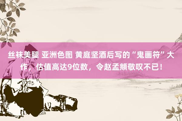 丝袜美腿 亚洲色图 黄庭坚酒后写的“鬼画符”大作，估值高达9位数，令赵孟頫敬叹不已！