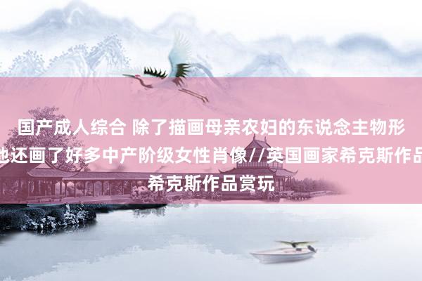 国产成人综合 除了描画母亲农妇的东说念主物形象，他还画了好多中产阶级女性肖像//英国画家希克斯作品赏玩