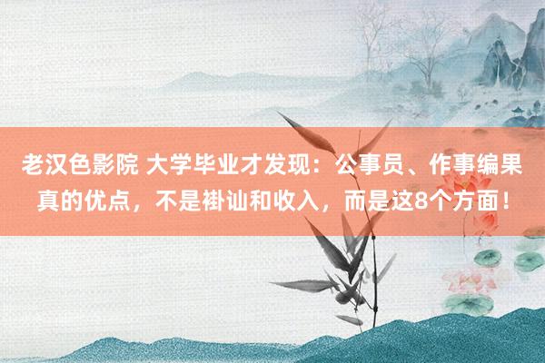 老汉色影院 大学毕业才发现：公事员、作事编果真的优点，不是褂讪和收入，而是这8个方面！