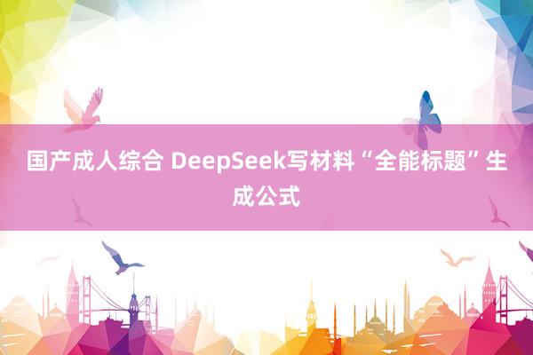 国产成人综合 DeepSeek写材料“全能标题”生成公式