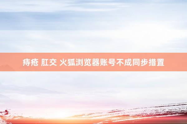 痔疮 肛交 火狐浏览器账号不成同步措置