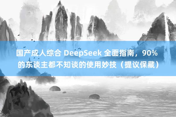 国产成人综合 DeepSeek 全面指南，90% 的东谈主都不知谈的使用妙技（提议保藏）