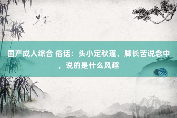 国产成人综合 俗话：头小定秋蓬，脚长苦说念中，说的是什么风趣