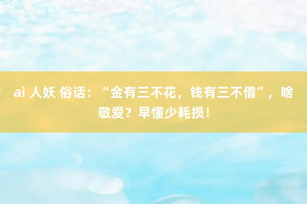 ai 人妖 俗话：“金有三不花，钱有三不借”，啥敬爱？早懂少耗损！