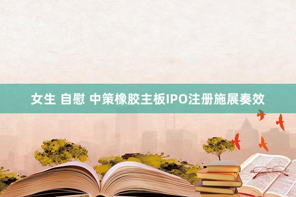 女生 自慰 中策橡胶主板IPO注册施展奏效