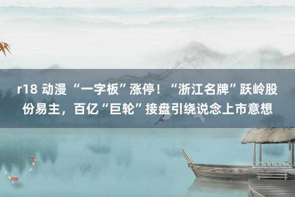 r18 动漫 “一字板”涨停！“浙江名牌”跃岭股份易主，百亿“巨轮”接盘引绕说念上市意想