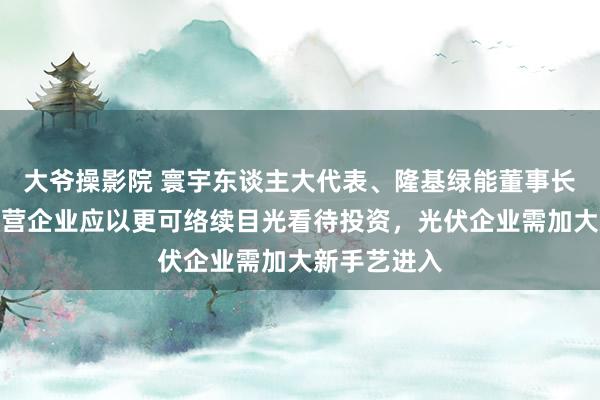 大爷操影院 寰宇东谈主大代表、隆基绿能董事长钟宝申：民营企业应以更可络续目光看待投资，光伏企业需加大新手艺进入