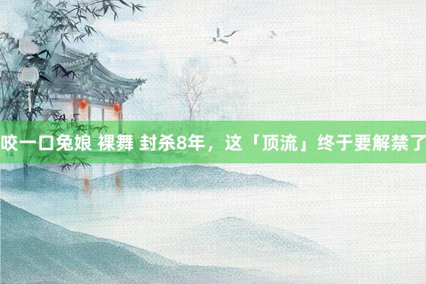 咬一口兔娘 裸舞 封杀8年，这「顶流」终于要解禁了