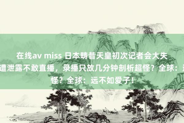 在线av miss 日本畴昔天皇初次记者会大失败？背谜底遭泄露不敢直播，录播只放几分钟剖析超怪？全球：远不如爱子！