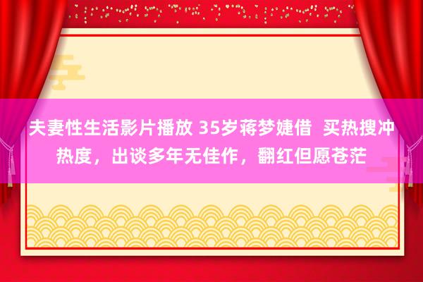 夫妻性生活影片播放 35岁蒋梦婕借  买热搜冲热度，出谈多年无佳作，翻红但愿苍茫