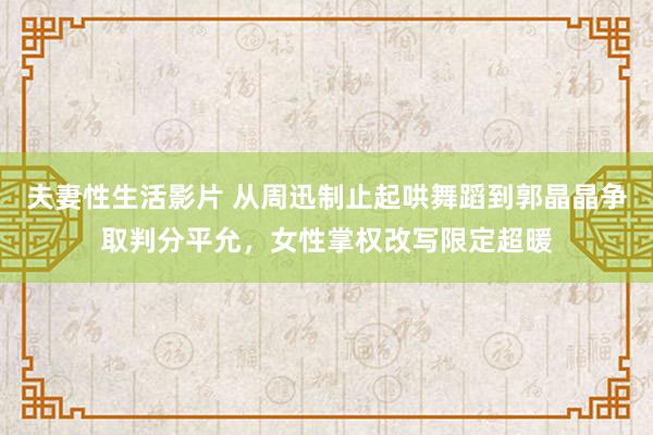 夫妻性生活影片 从周迅制止起哄舞蹈到郭晶晶争取判分平允，女性掌权改写限定超暖