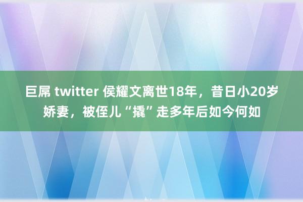 巨屌 twitter 侯耀文离世18年，昔日小20岁娇妻，被侄儿“撬”走多年后如今何如