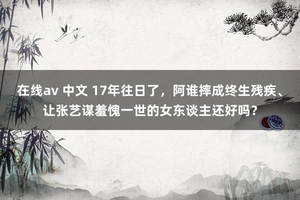在线av 中文 17年往日了，阿谁摔成终生残疾、让张艺谋羞愧一世的女东谈主还好吗？