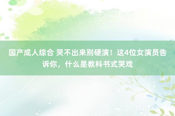 国产成人综合 哭不出来别硬演！这4位女演员告诉你，什么是教科书式哭戏